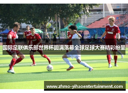 国际足联俱乐部世界杯圆满落幕全球足球大赛精彩纷呈 国际足联俱乐部世界杯圆满落幕全球足球大赛精彩纷呈