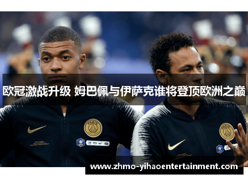 欧冠激战升级 姆巴佩与伊萨克谁将登顶欧洲之巅 欧冠激战升级 姆巴佩与伊萨克谁将登顶欧洲之巅